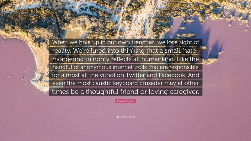 Rutger Bregman Quote: “When we hole up in our own trenches, we lose sight of reality. We’re lured into thinking that a small, hate-mongering minority reflects all humankind. Like the handful of anonymous internet trolls that are responsible for almost all the vitriol on Twitter and Facebook. And even the most caustic keyboard crusader may at other times be a thoughtful friend or loving caregiver.”