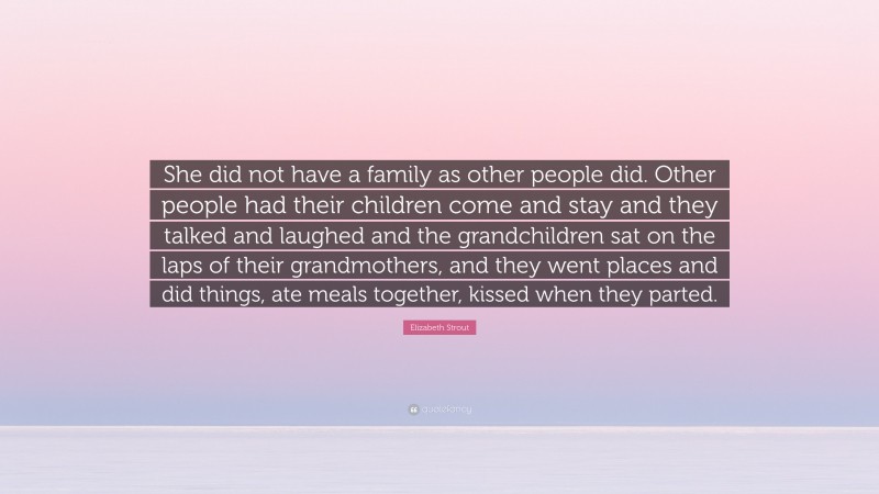 Elizabeth Strout Quote: “She did not have a family as other people did. Other people had their children come and stay and they talked and laughed and the grandchildren sat on the laps of their grandmothers, and they went places and did things, ate meals together, kissed when they parted.”