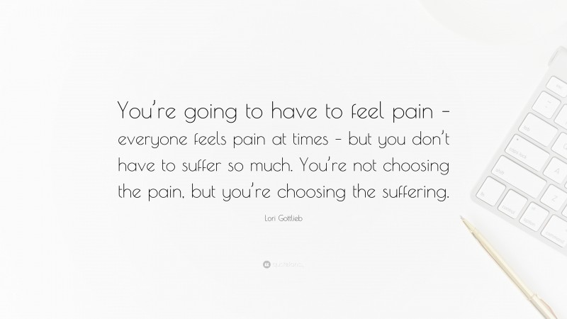 Lori Gottlieb Quote: “You’re going to have to feel pain – everyone feels pain at times – but you don’t have to suffer so much. You’re not choosing the pain, but you’re choosing the suffering.”