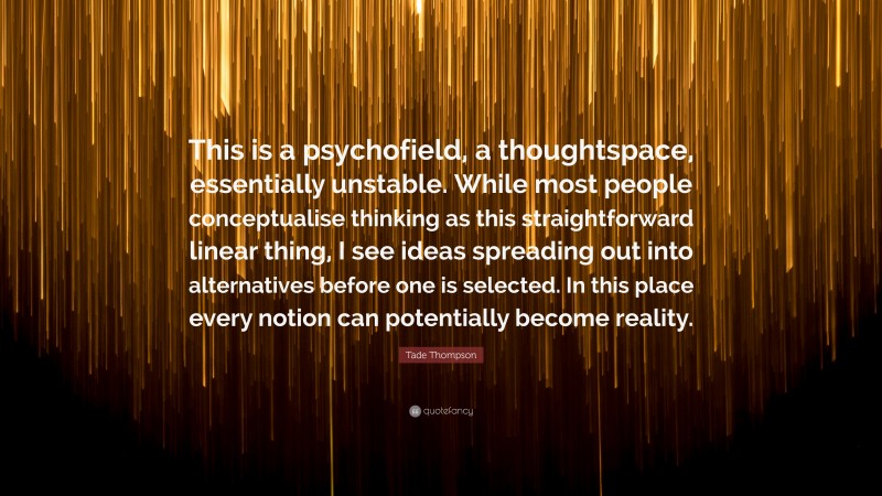 Tade Thompson Quote: “This is a psychofield, a thoughtspace, essentially unstable. While most people conceptualise thinking as this straightforward linear thing, I see ideas spreading out into alternatives before one is selected. In this place every notion can potentially become reality.”
