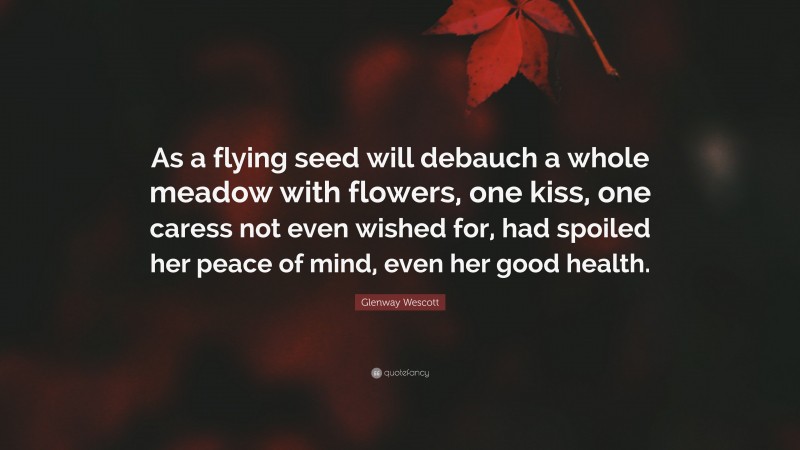Glenway Wescott Quote: “As a flying seed will debauch a whole meadow with flowers, one kiss, one caress not even wished for, had spoiled her peace of mind, even her good health.”