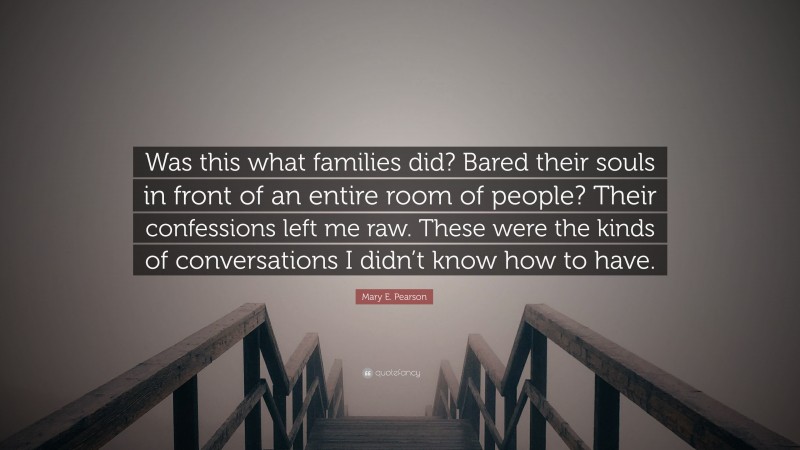 Mary E. Pearson Quote: “Was this what families did? Bared their souls in front of an entire room of people? Their confessions left me raw. These were the kinds of conversations I didn’t know how to have.”