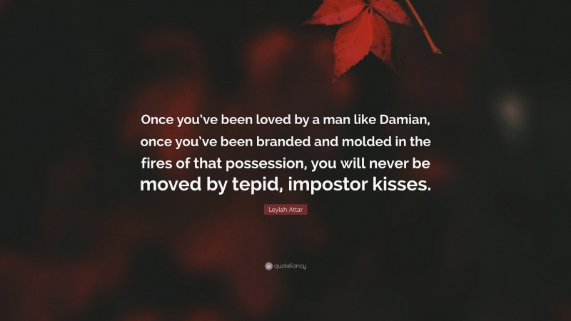 Leylah Attar Quote: “Once you’ve been loved by a man like Damian, once you’ve been branded and molded in the fires of that possession, you will never be moved by tepid, impostor kisses.”