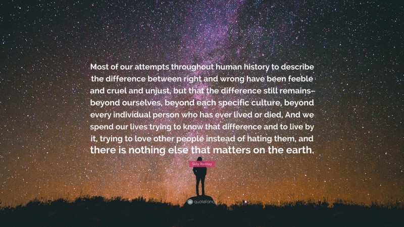 Sally Rooney Quote: “Most of our attempts throughout human history to describe the difference between right and wrong have been feeble and cruel and unjust, but that the difference still remains- beyond ourselves, beyond each specific culture, beyond every individual person who has ever lived or died, And we spend our lives trying to know that difference and to live by it, trying to love other people instead of hating them, and there is nothing else that matters on the earth.”