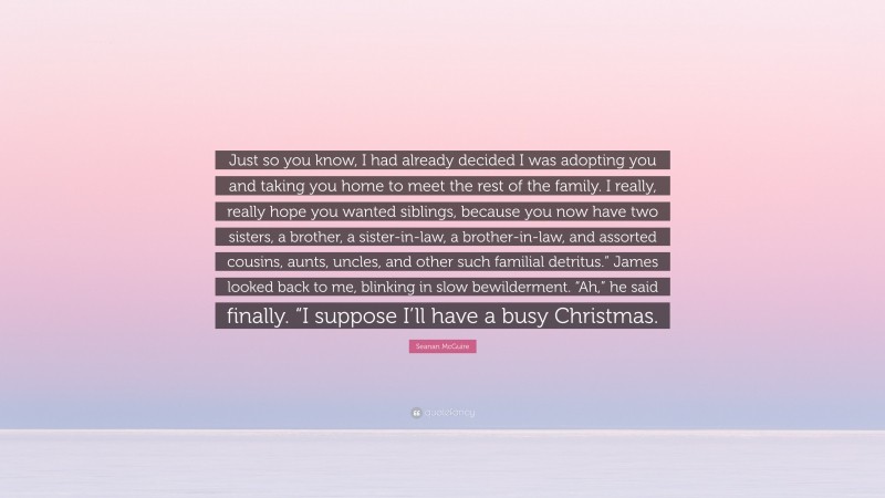 Seanan McGuire Quote: “Just so you know, I had already decided I was adopting you and taking you home to meet the rest of the family. I really, really hope you wanted siblings, because you now have two sisters, a brother, a sister-in-law, a brother-in-law, and assorted cousins, aunts, uncles, and other such familial detritus.” James looked back to me, blinking in slow bewilderment. “Ah,” he said finally. “I suppose I’ll have a busy Christmas.”