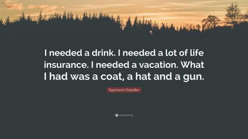 Raymond Chandler Quote: “I needed a drink. I needed a lot of life insurance. I needed a vacation. What I had was a coat, a hat and a gun.”
