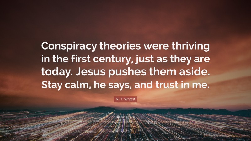 N. T. Wright Quote: “Conspiracy theories were thriving in the first century, just as they are today. Jesus pushes them aside. Stay calm, he says, and trust in me.”