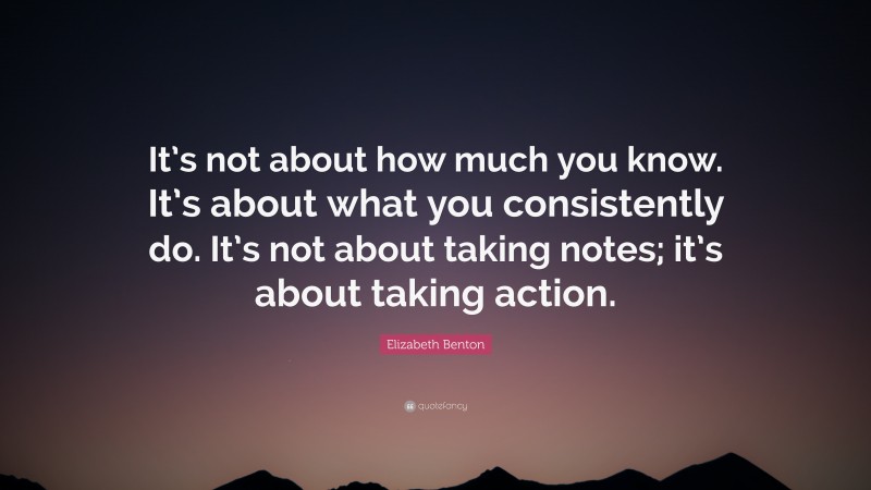 Elizabeth Benton Quote: “It’s not about how much you know. It’s about what you consistently do. It’s not about taking notes; it’s about taking action.”