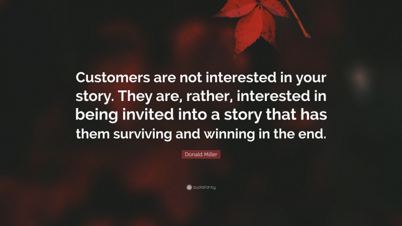 Donald Miller Quote: “Customers are not interested in your story. They are, rather, interested in being invited into a story that has them surviving and winning in the end.”