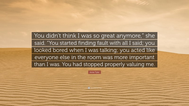 Anne Tyler Quote: “You didn’t think I was so great anymore,” she said. “You started finding fault with all I said; you looked bored when I was talking; you acted like everyone else in the room was more important than I was. You had stopped properly valuing me.”