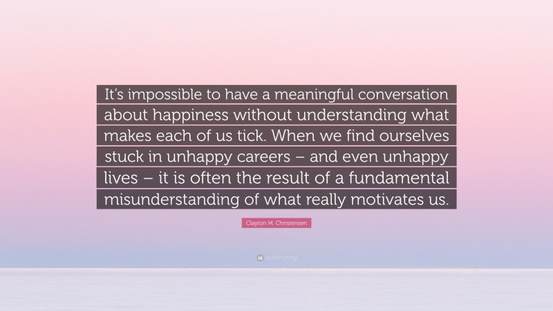 Clayton M. Christensen Quote: “It’s impossible to have a meaningful conversation about happiness without understanding what makes each of us tick. When we find ourselves stuck in unhappy careers – and even unhappy lives – it is often the result of a fundamental misunderstanding of what really motivates us.”