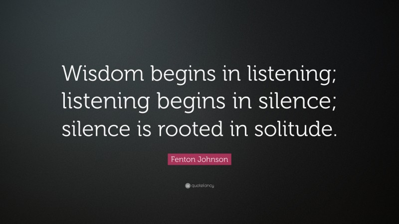 Fenton Johnson Quote: “Wisdom begins in listening; listening begins in silence; silence is rooted in solitude.”