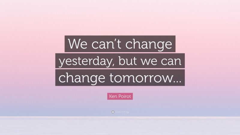 Ken Poirot Quote: “We can’t change yesterday, but we can change tomorrow...”