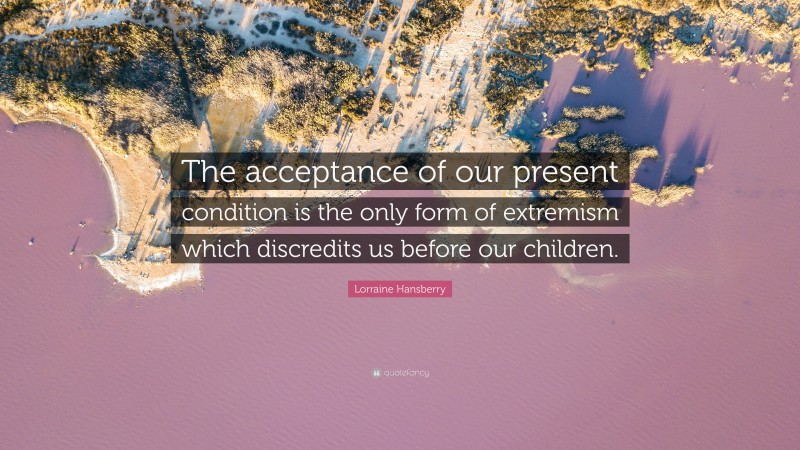 Lorraine Hansberry Quote: “The acceptance of our present condition is the only form of extremism which discredits us before our children.”