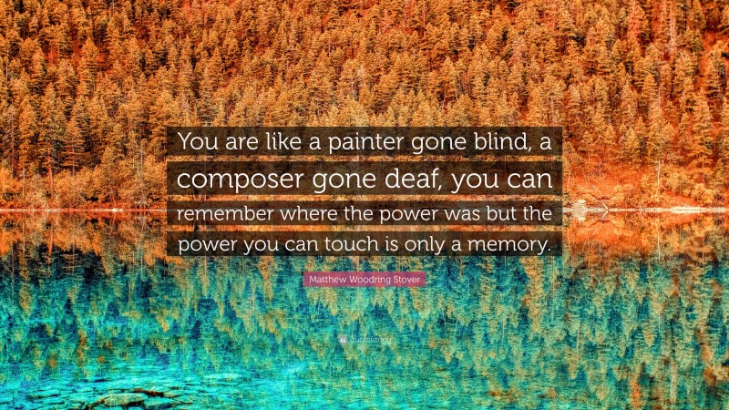 Matthew Woodring Stover Quote: “You are like a painter gone blind, a composer gone deaf, you can remember where the power was but the power you can touch is only a memory.”