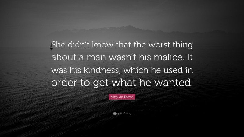 Amy Jo Burns Quote: “She didn’t know that the worst thing about a man wasn’t his malice. It was his kindness, which he used in order to get what he wanted.”