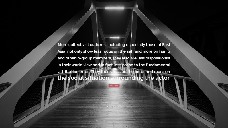 Lee Ross Quote: “More collectivist cultures, including especially those of East Asia, not only show less focus on the self and more on family and other in-group members, they also are less dispositionist in their world view and in fact less prone to the fundamental attribution error. They focus less on the actor and more on the social situation surrounding the actor.”