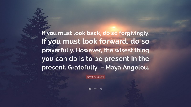 Scott M. O'Neil Quote: “If you must look back, do so forgivingly. If you must look forward, do so prayerfully. However, the wisest thing you can do is to be present in the present. Gratefully. – Maya Angelou.”