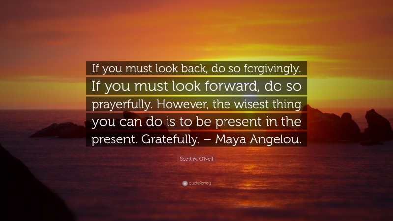 Scott M. O'Neil Quote: “If you must look back, do so forgivingly. If you must look forward, do so prayerfully. However, the wisest thing you can do is to be present in the present. Gratefully. – Maya Angelou.”
