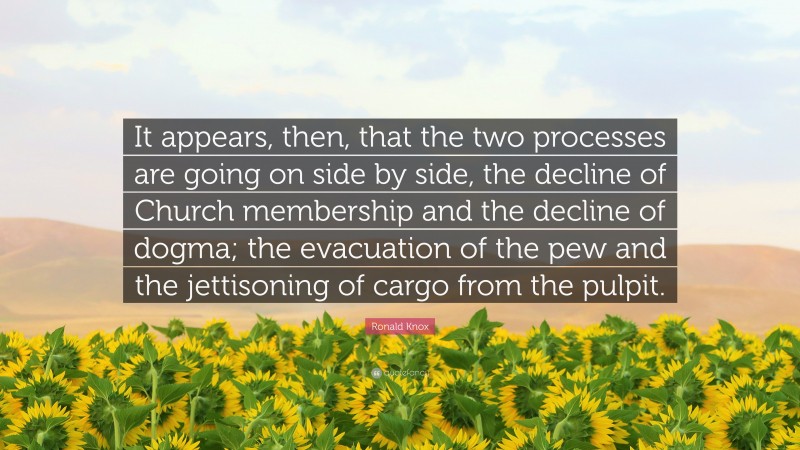Ronald Knox Quote: “It appears, then, that the two processes are going on side by side, the decline of Church membership and the decline of dogma; the evacuation of the pew and the jettisoning of cargo from the pulpit.”