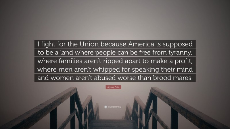 Alyssa Cole Quote: “I fight for the Union because America is supposed to be a land where people can be free from tyranny, where families aren’t ripped apart to make a profit, where men aren’t whipped for speaking their mind and women aren’t abused worse than brood mares.”