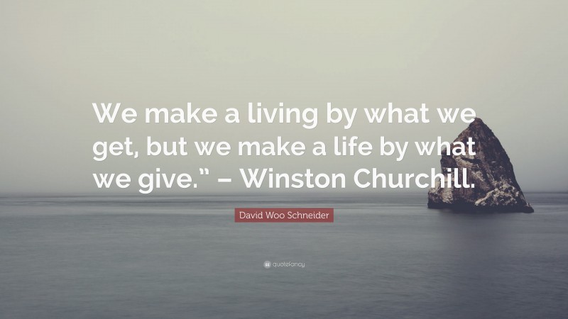 David Woo Schneider Quote: “We make a living by what we get, but we make a life by what we give.” – Winston Churchill.”