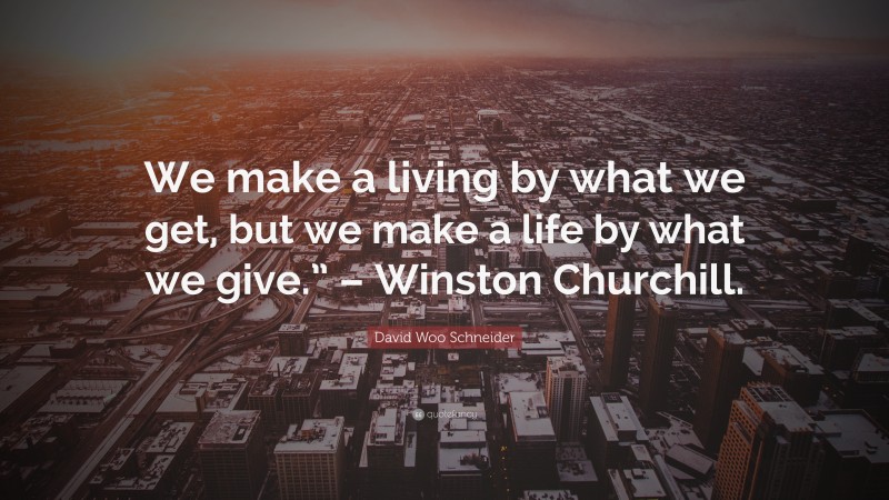 David Woo Schneider Quote: “We make a living by what we get, but we make a life by what we give.” – Winston Churchill.”