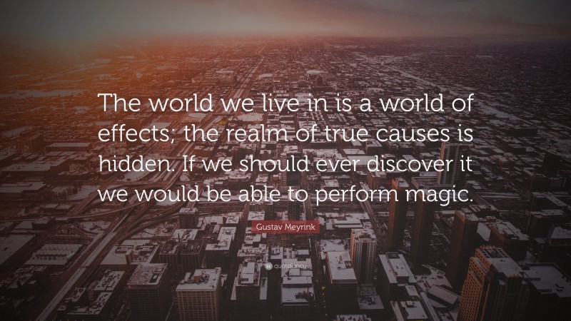 Gustav Meyrink Quote: “The world we live in is a world of effects; the realm of true causes is hidden. If we should ever discover it we would be able to perform magic.”