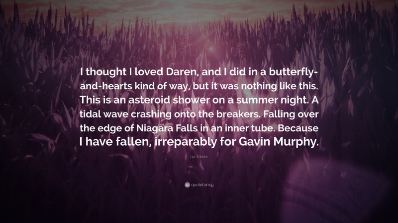 Lex Martin Quote: “I thought I loved Daren, and I did in a butterfly-and-hearts kind of way, but it was nothing like this. This is an asteroid shower on a summer night. A tidal wave crashing onto the breakers. Falling over the edge of Niagara Falls in an inner tube. Because I have fallen, irreparably for Gavin Murphy.”