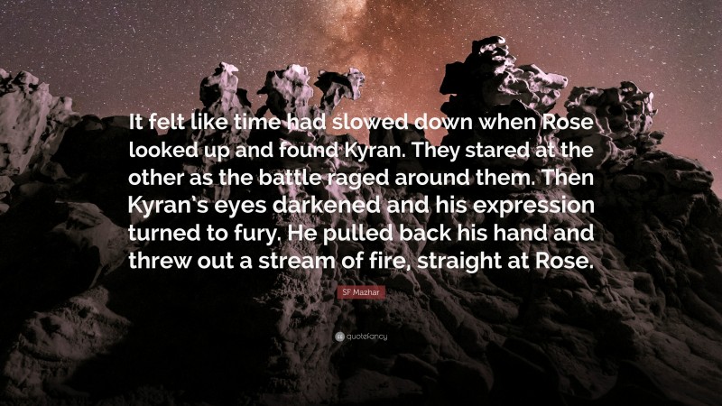 SF Mazhar Quote: “It felt like time had slowed down when Rose looked up and found Kyran. They stared at the other as the battle raged around them. Then Kyran’s eyes darkened and his expression turned to fury. He pulled back his hand and threw out a stream of fire, straight at Rose.”