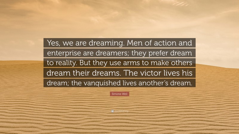 Simone Weil Quote: “Yes, we are dreaming. Men of action and enterprise are dreamers; they prefer dream to reality. But they use arms to make others dream their dreams. The victor lives his dream; the vanquished lives another’s dream.”
