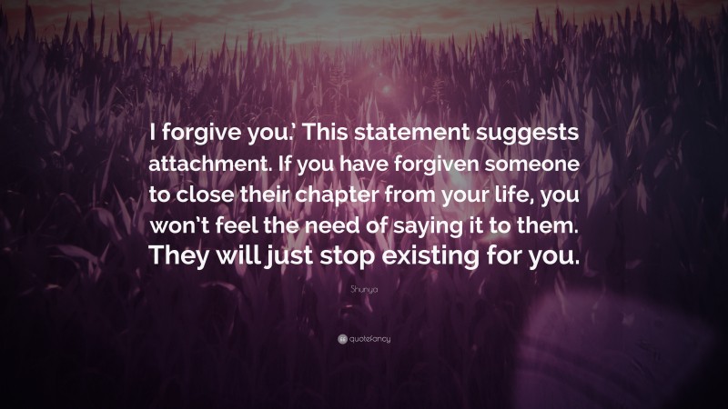 Shunya Quote: “I forgive you.’ This statement suggests attachment. If you have forgiven someone to close their chapter from your life, you won’t feel the need of saying it to them. They will just stop existing for you.”