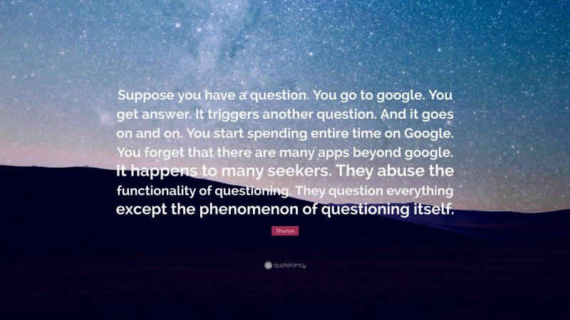 Shunya Quote: “Suppose you have a question. You go to google. You get answer. It triggers another question. And it goes on and on. You start spending entire time on Google. You forget that there are many apps beyond google. It happens to many seekers. They abuse the functionality of questioning. They question everything except the phenomenon of questioning itself.”