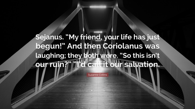 Suzanne Collins Quote: “Sejanus. “My friend, your life has just begun!” And then Coriolanus was laughing; they both were. “So this isn’t our ruin?” “I’d call it our salvation.”