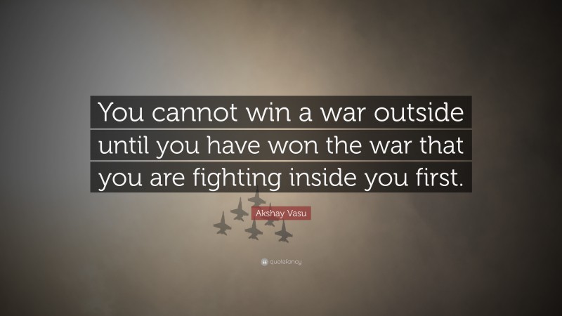 Akshay Vasu Quote: “You cannot win a war outside until you have won the war that you are fighting inside you first.”