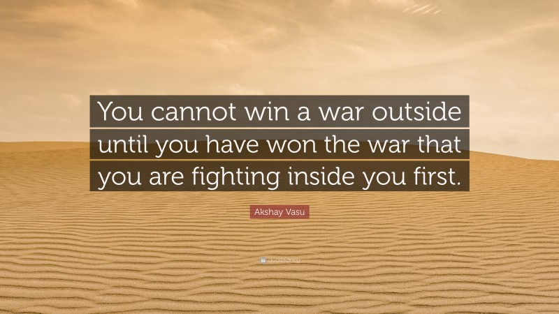 Akshay Vasu Quote: “You cannot win a war outside until you have won the war that you are fighting inside you first.”