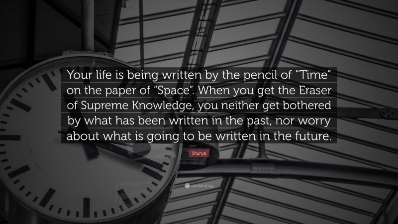 Shunya Quote: “Your life is being written by the pencil of “Time” on the paper of “Space”. When you get the Eraser of Supreme Knowledge, you neither get bothered by what has been written in the past, nor worry about what is going to be written in the future.”