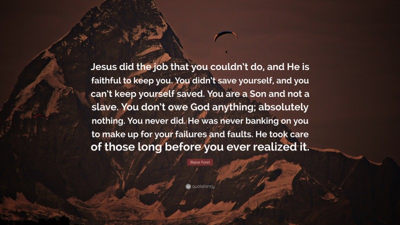 Blaise Foret Quote: “Jesus did the job that you couldn’t do, and He is faithful to keep you. You didn’t save yourself, and you can’t keep yourself saved. You are a Son and not a slave. You don’t owe God anything; absolutely nothing. You never did. He was never banking on you to make up for your failures and faults. He took care of those long before you ever realized it.”