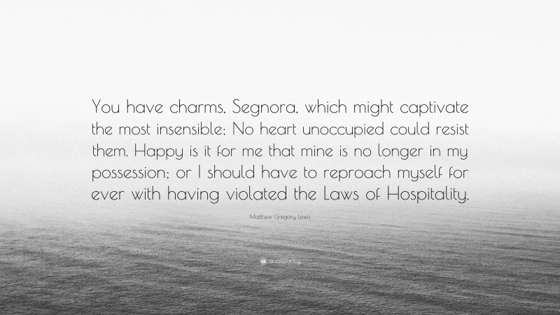 Matthew Gregory Lewis Quote: “You have charms, Segnora, which might captivate the most insensible; No heart unoccupied could resist them. Happy is it for me that mine is no longer in my possession; or I should have to reproach myself for ever with having violated the Laws of Hospitality.”