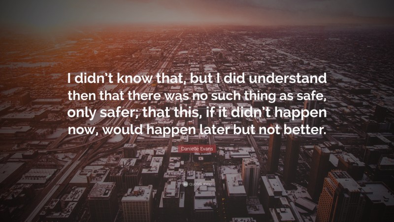 Danielle Evans Quote: “I didn’t know that, but I did understand then that there was no such thing as safe, only safer; that this, if it didn’t happen now, would happen later but not better.”