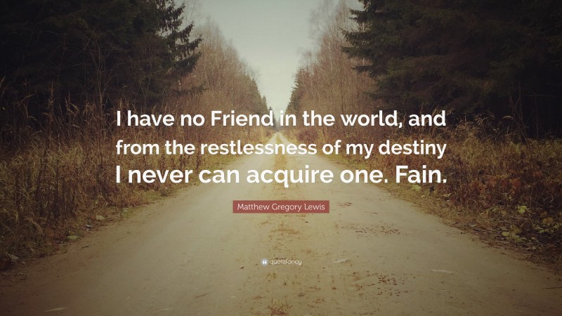 Matthew Gregory Lewis Quote: “I have no Friend in the world, and from the restlessness of my destiny I never can acquire one. Fain.”
