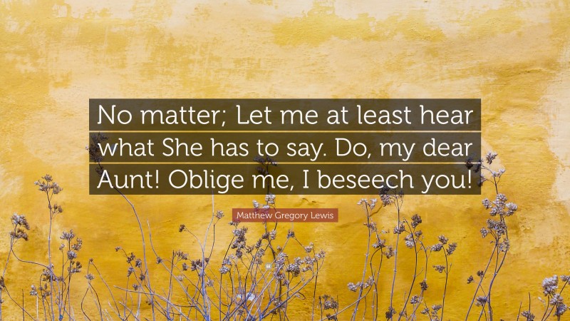 Matthew Gregory Lewis Quote: “No matter; Let me at least hear what She has to say. Do, my dear Aunt! Oblige me, I beseech you!”