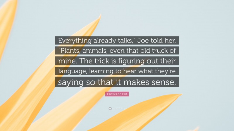 Charles de Lint Quote: “Everything already talks,” Joe told her. “Plants, animals, even that old truck of mine. The trick is figuring out their language, learning to hear what they’re saying so that it makes sense.”