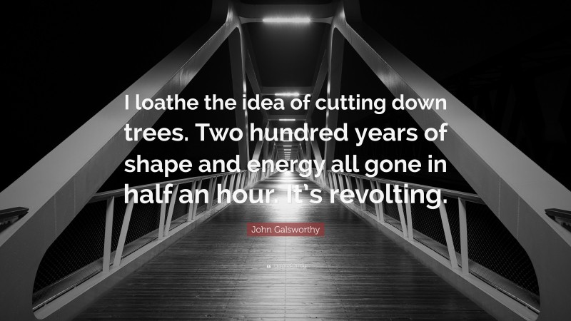 John Galsworthy Quote: “I loathe the idea of cutting down trees. Two hundred years of shape and energy all gone in half an hour. It’s revolting.”