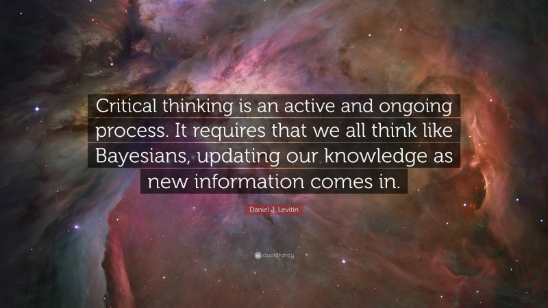 Daniel J. Levitin Quote: “Critical thinking is an active and ongoing process. It requires that we all think like Bayesians, updating our knowledge as new information comes in.”