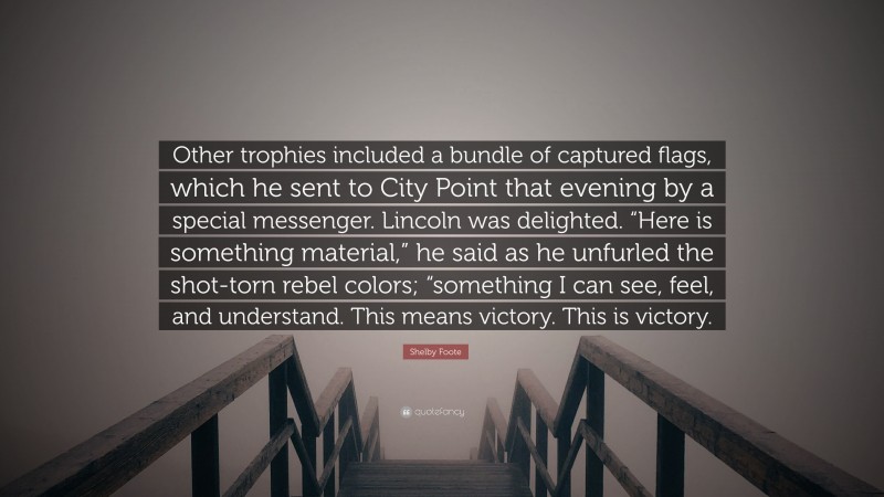 Shelby Foote Quote: “Other trophies included a bundle of captured flags, which he sent to City Point that evening by a special messenger. Lincoln was delighted. “Here is something material,” he said as he unfurled the shot-torn rebel colors; “something I can see, feel, and understand. This means victory. This is victory.”