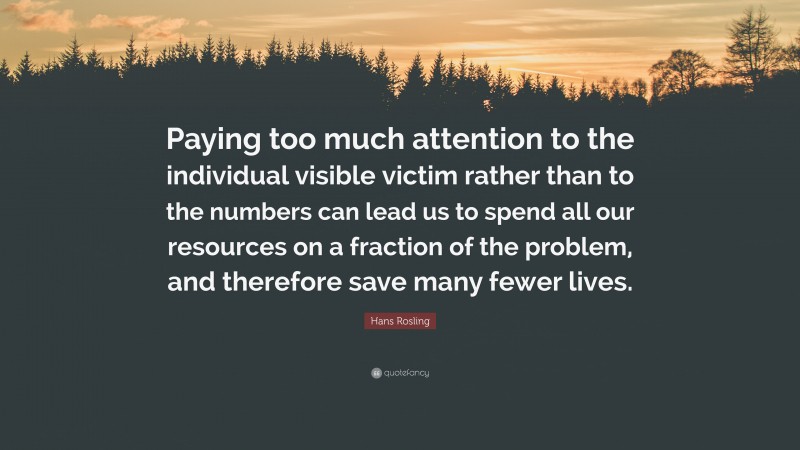 Hans Rosling Quote: “Paying too much attention to the individual visible victim rather than to the numbers can lead us to spend all our resources on a fraction of the problem, and therefore save many fewer lives.”