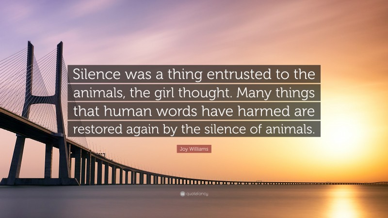 Joy Williams Quote: “Silence was a thing entrusted to the animals, the girl thought. Many things that human words have harmed are restored again by the silence of animals.”