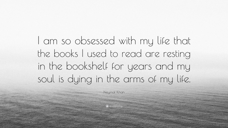 Neymat Khan Quote: “I am so obsessed with my life that the books I used to read are resting in the bookshelf for years and my soul is dying in the arms of my life.”