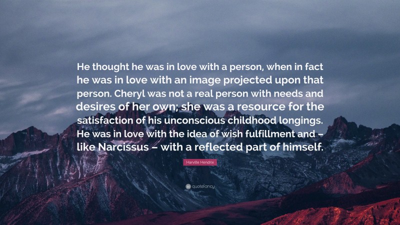 Harville Hendrix Quote: “He thought he was in love with a person, when in fact he was in love with an image projected upon that person. Cheryl was not a real person with needs and desires of her own; she was a resource for the satisfaction of his unconscious childhood longings. He was in love with the idea of wish fulfillment and – like Narcissus – with a reflected part of himself.”